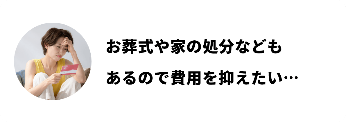 お葬式や家の処分などもあるので費用を抑えたい…